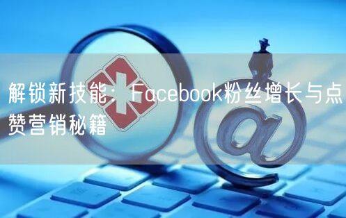 解锁新技能:Facebook粉丝增长与点赞营销秘籍