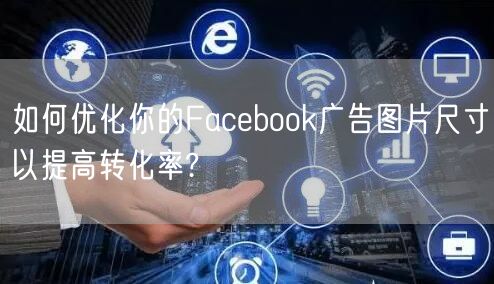 如何优化你的Facebook广告图片尺寸以提高转化率?