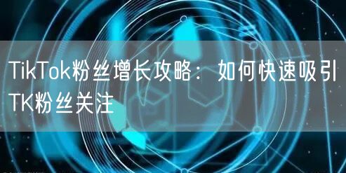 TikTok粉丝增长攻略：如何快速吸引TK粉丝关注