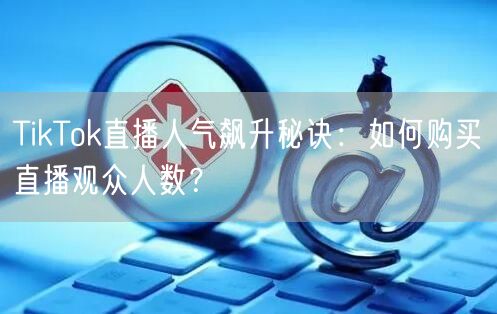 TikTok直播人气飙升秘诀:如何购买直播观众人数?