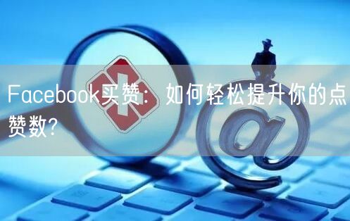 Facebook买赞：如何轻松提升你的点赞数?