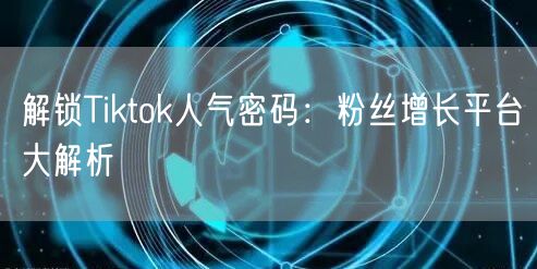 解锁Tiktok人气密码:粉丝增长平台大解析