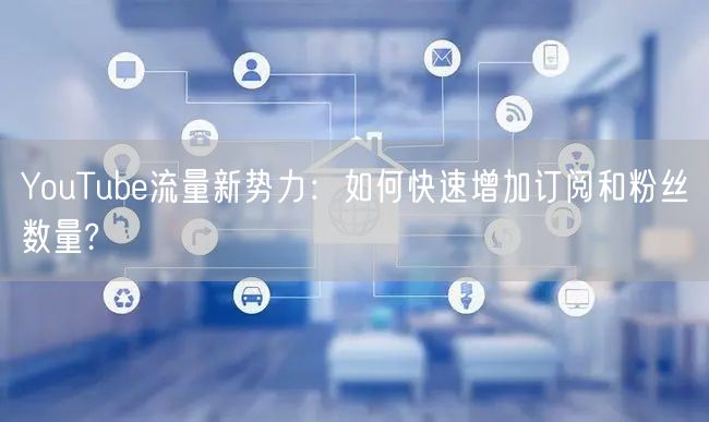 YouTube流量新势力:如何快速增加订阅和粉丝数量?