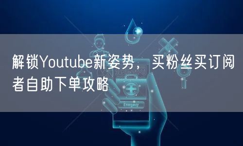 解锁Youtube新姿势，买粉丝买订阅者自助下单攻略