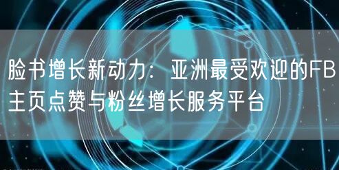 脸书增长新动力:亚洲最受欢迎的FB主页点赞与粉丝增长服务平台