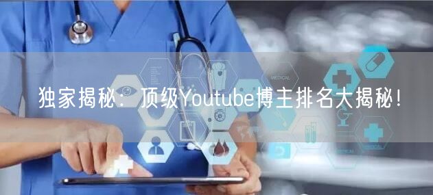 独家揭秘：顶级Youtube博主排名大揭秘！
