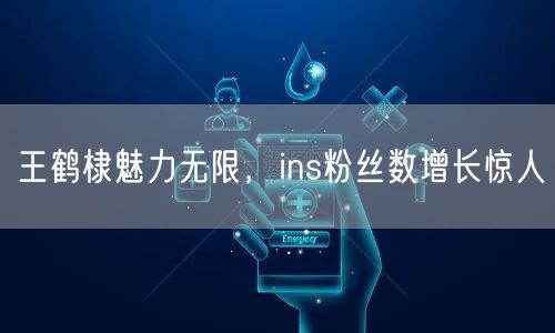 王鹤棣魅力无限,ins粉丝数增长惊人