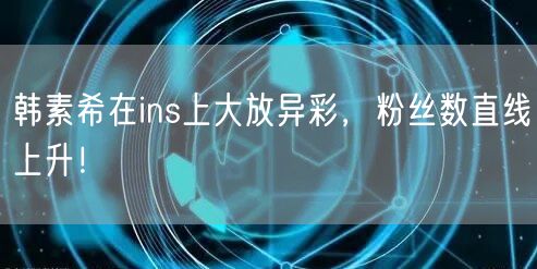 韩素希在ins上大放异彩，粉丝数直线上升！