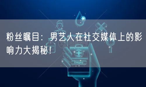 粉丝瞩目:男艺人在社交媒体上的影响力大揭秘!