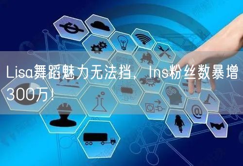 Lisa舞蹈魅力无法挡，Ins粉丝数暴增300万！