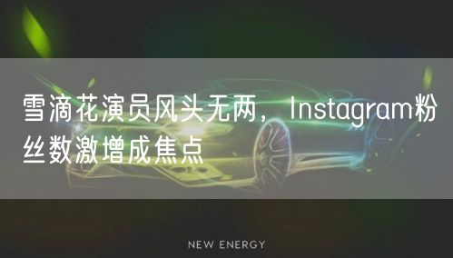 雪滴花演员风头无两,Instagram粉丝数激增成焦点
