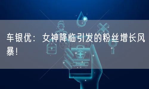 车银优:女神降临引发的粉丝增长风暴!