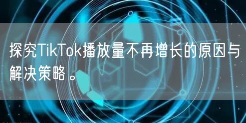 探究TikTok播放量不再增长的原因与解决策略。