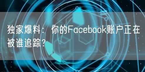 独家爆料：你的Facebook账户正在被谁追踪？