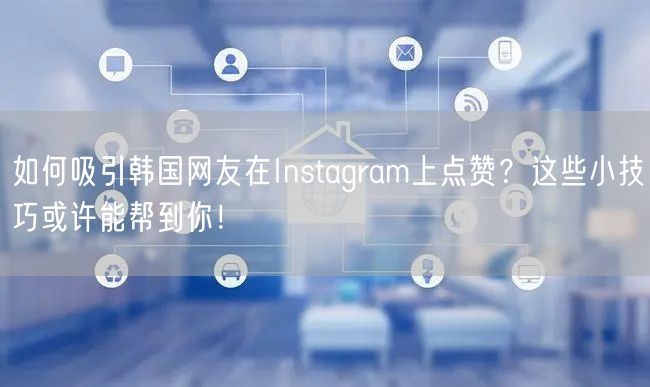 如何吸引韩国网友在Instagram上点赞?这些小技巧或许能帮到你!