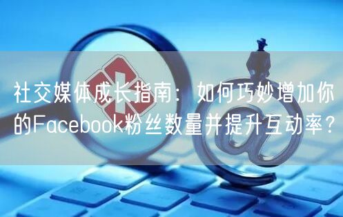 社交媒体成长指南：如何巧妙增加你的Facebook粉丝数量并提升互动率？