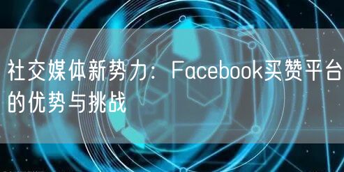 社交媒体新势力：Facebook买赞平台的优势与挑战