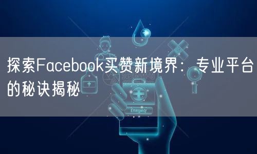 探索Facebook买赞新境界：专业平台的秘诀揭秘
