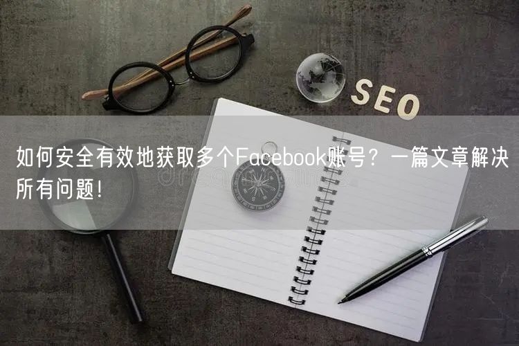如何安全有效地获取多个Facebook账号？一篇文章解决所有问题！