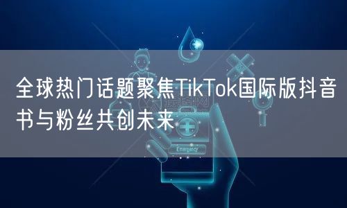 全球热门话题聚焦TikTok国际版抖音书与粉丝共创未来