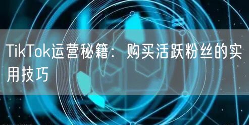 TikTok运营秘籍：购买活跃粉丝的实用技巧