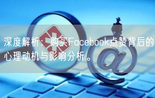 深度解析:购买Facebook点赞背后的心理动机与影响分析。