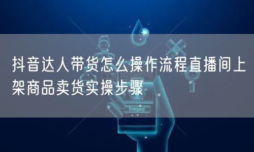 抖音达人带货怎么操作流程直播间上架商品卖货实操步骤