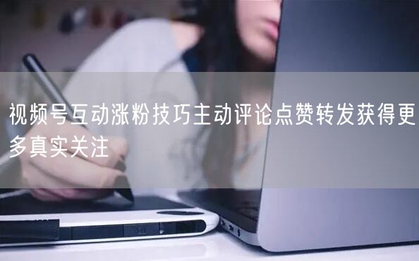 视频号互动涨粉技巧主动评论点赞转发获得更多真实关注