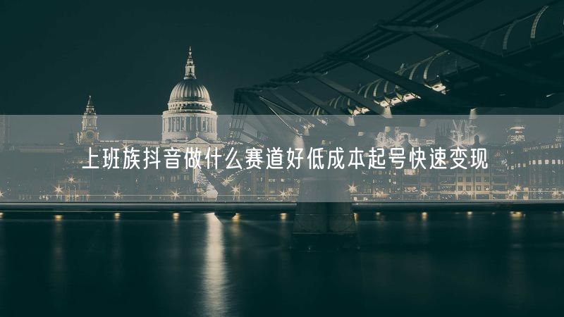 上班族抖音做什么赛道好低成本起号快速变现