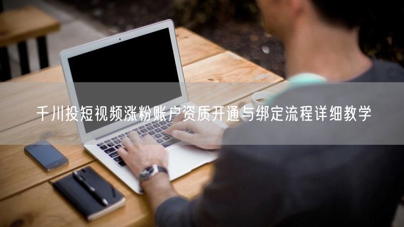 千川投短视频涨粉账户资质开通与绑定流程详细教学